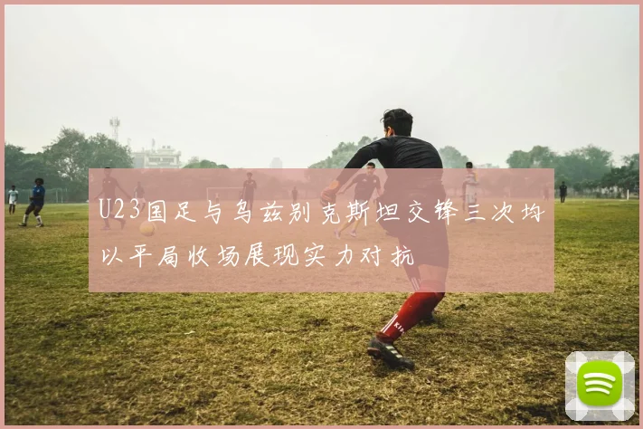 U23国足与乌兹别克斯坦交锋三次均以平局收场展现实力对抗