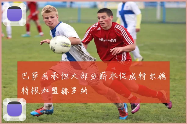 巴萨或承担大部分薪水促成特尔施特根加盟赫罗纳