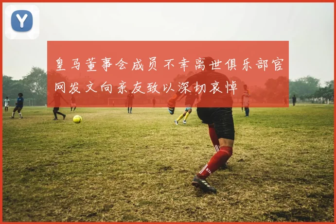皇马董事会成员不幸离世俱乐部官网发文向亲友致以深切哀悼