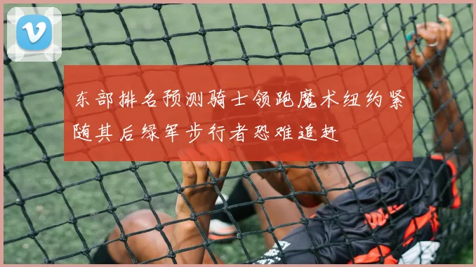 东部排名预测骑士领跑魔术纽约紧随其后绿军步行者恐难追赶