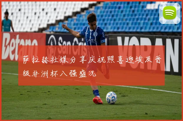 萨拉赫社媒分享庆祝照喜迎埃及晋级非洲杯八强盛况