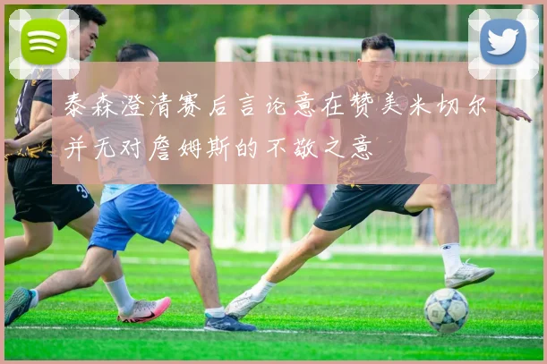 泰森澄清赛后言论意在赞美米切尔并无对詹姆斯的不敬之意