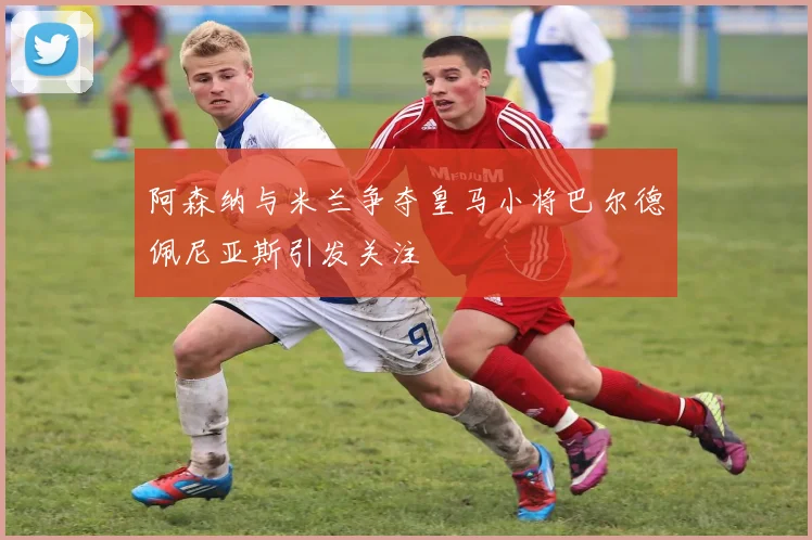 阿森纳与米兰争夺皇马小将巴尔德佩尼亚斯引发关注