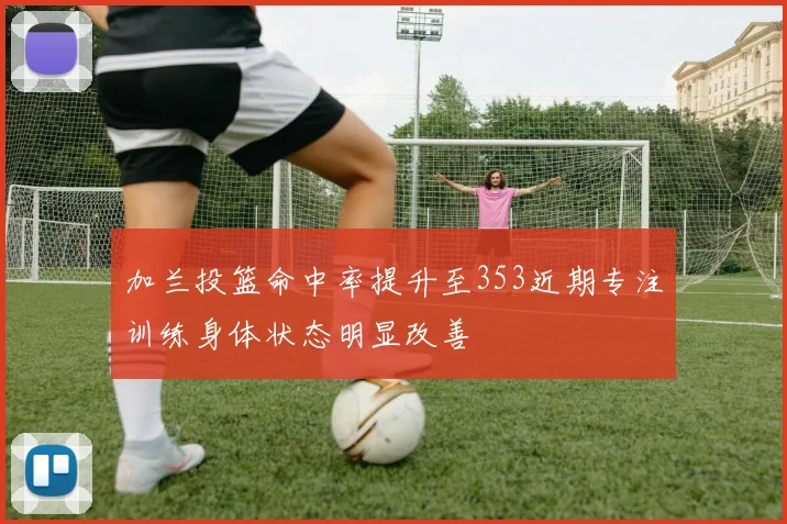 加兰投篮命中率提升至353近期专注训练身体状态明显改善