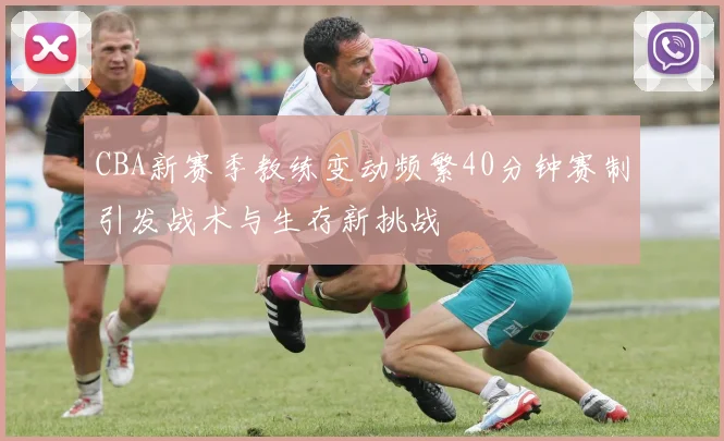 CBA新赛季教练变动频繁40分钟赛制引发战术与生存新挑战