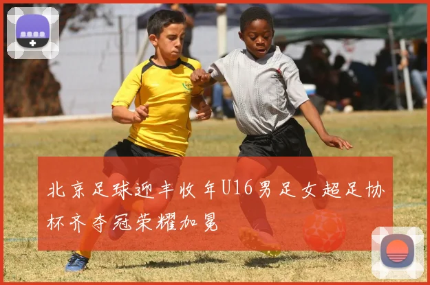 北京足球迎丰收年U16男足女超足协杯齐夺冠荣耀加冕