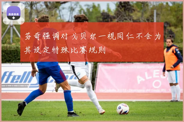 芬奇强调对戈贝尔一视同仁不会为其设定特殊比赛规则