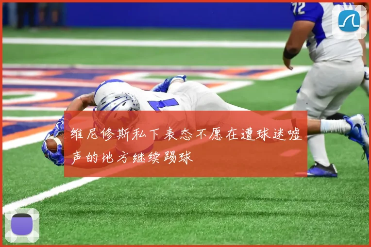 维尼修斯私下表态不愿在遭球迷嘘声的地方继续踢球