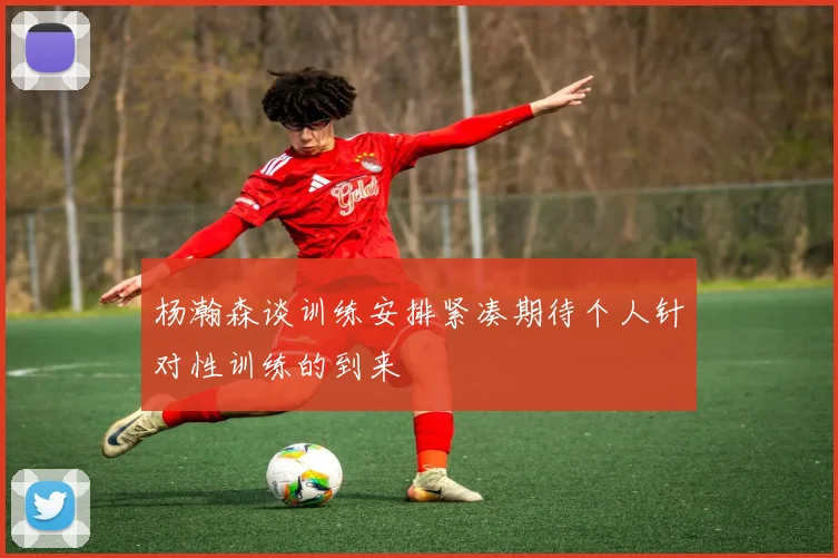 杨瀚森谈训练安排紧凑期待个人针对性训练的到来