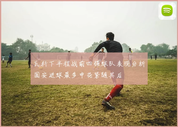 瓦科下半程战前四强球队表现分析国安进球最多申花紧随其后