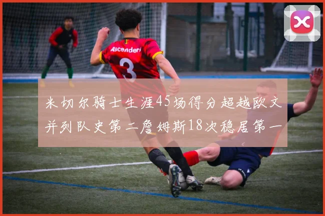 米切尔骑士生涯45场得分超越欧文并列队史第二詹姆斯18次稳居第一