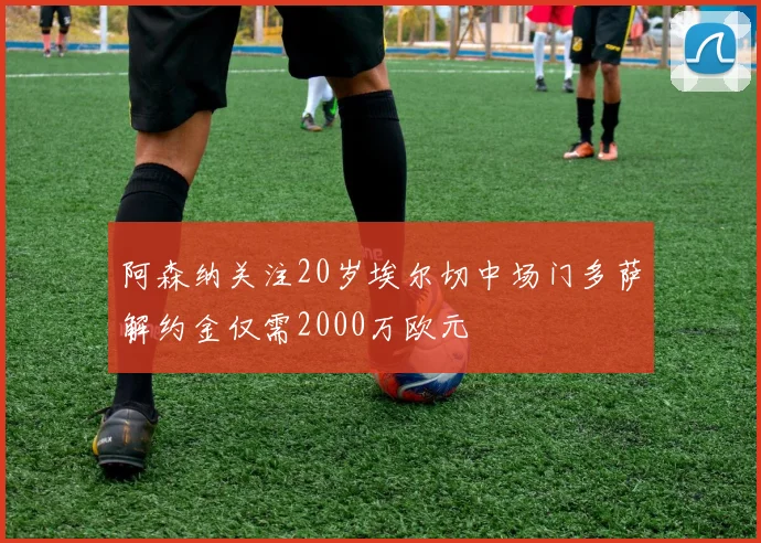 阿森纳关注20岁埃尔切中场门多萨解约金仅需2000万欧元