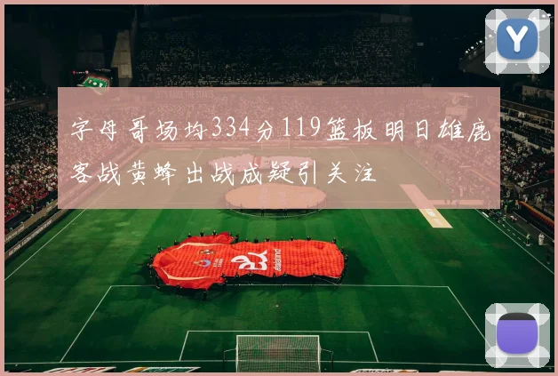 字母哥场均334分119篮板明日雄鹿客战黄蜂出战成疑引关注