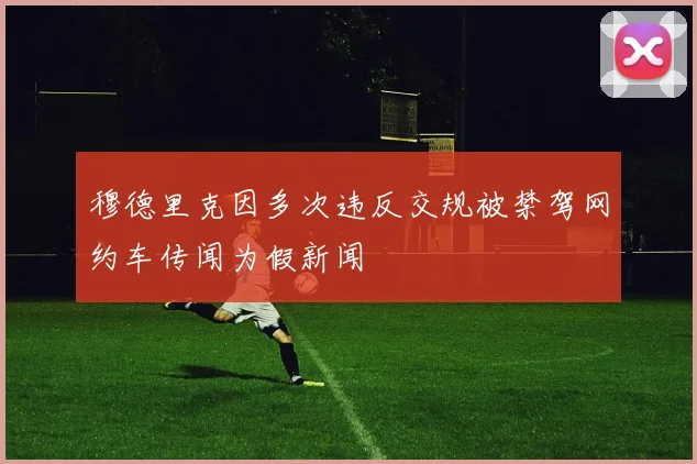 穆德里克因多次违反交规被禁驾网约车传闻为假新闻