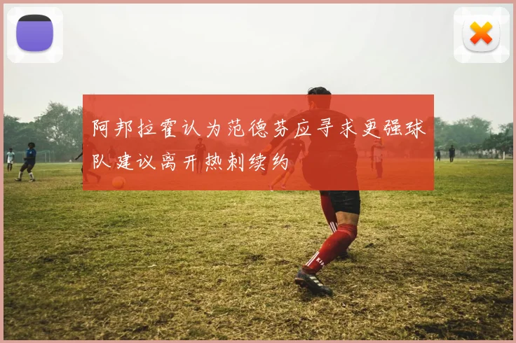 阿邦拉霍认为范德芬应寻求更强球队建议离开热刺续约