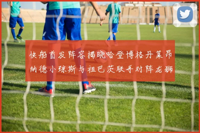 快船首发阵容揭晓哈登博格丹莱昂纳德小琼斯与祖巴茨联手对阵龙狮