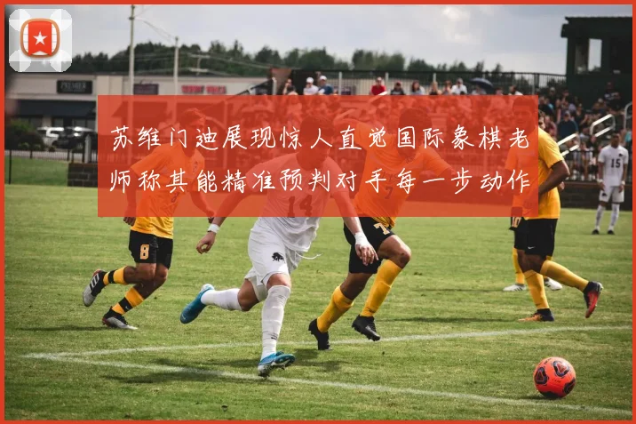 苏维门迪展现惊人直觉国际象棋老师称其能精准预判对手每一步动作