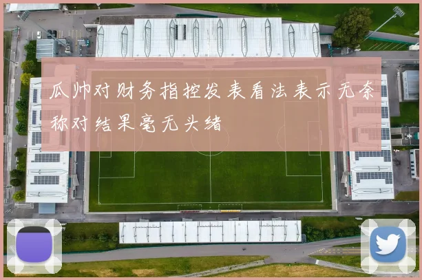 瓜帅对财务指控发表看法表示无奈称对结果毫无头绪