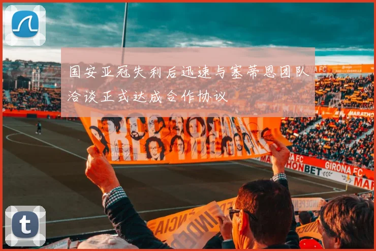 国安亚冠失利后迅速与塞蒂恩团队洽谈正式达成合作协议