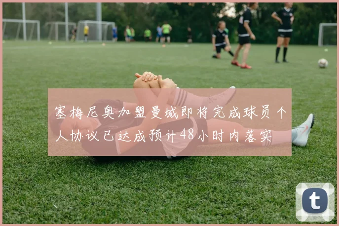 塞梅尼奥加盟曼城即将完成球员个人协议已达成预计48小时内落实