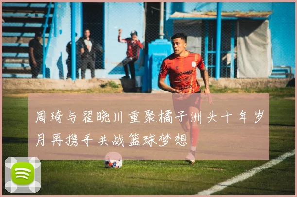 周琦与翟晓川重聚橘子洲头十年岁月再携手共战篮球梦想