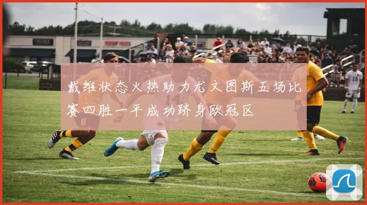 戴维状态火热助力尤文图斯五场比赛四胜一平成功跻身欧冠区