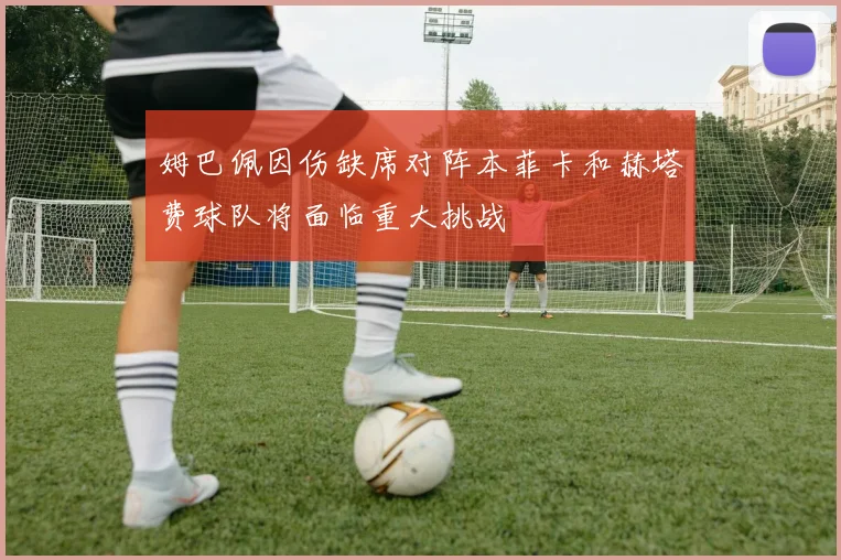 姆巴佩因伤缺席对阵本菲卡和赫塔费球队将面临重大挑战