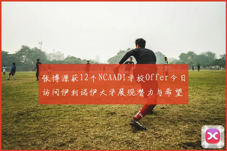 张博源获12个NCAAD1学校Offer今日访问伊利诺伊大学展现潜力与希望