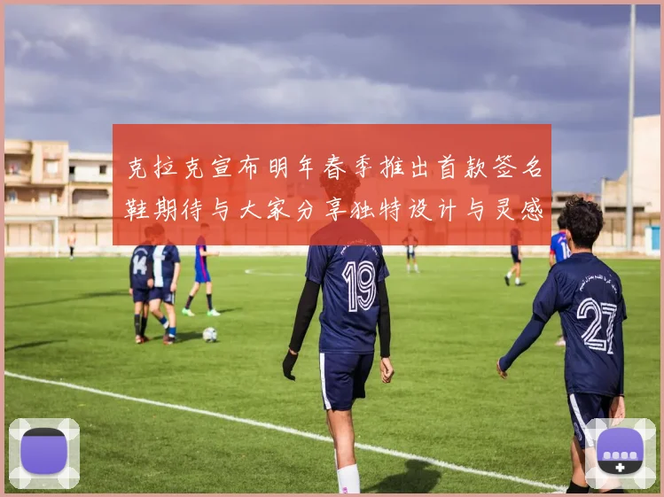 克拉克宣布明年春季推出首款签名鞋期待与大家分享独特设计与灵感