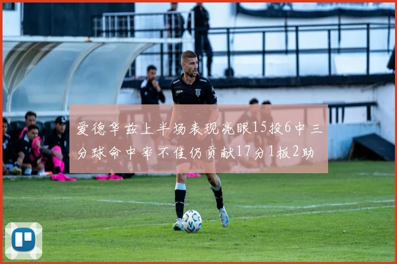 爱德华兹上半场表现亮眼15投6中三分球命中率不佳仍贡献17分1板2助