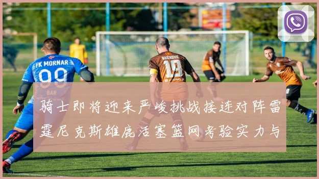 骑士即将迎来严峻挑战接连对阵雷霆尼克斯雄鹿活塞篮网考验实力与韧性
