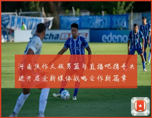 河南焦作文旅男篮与直播吧携手共进开启全新媒体战略合作新篇章