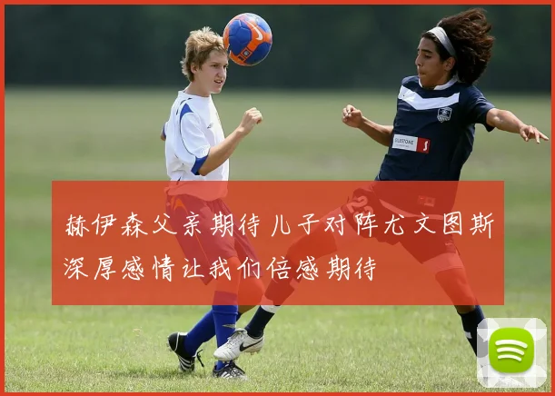 赫伊森父亲期待儿子对阵尤文图斯深厚感情让我们倍感期待
