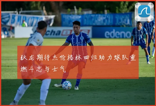 狄龙期待杰伦格林回归助力球队重燃斗志与士气