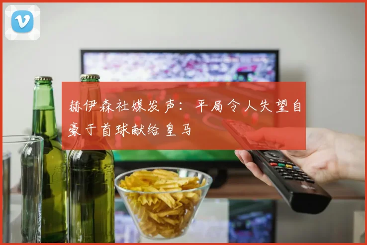 赫伊森社媒发声：平局令人失望自豪于首球献给皇马