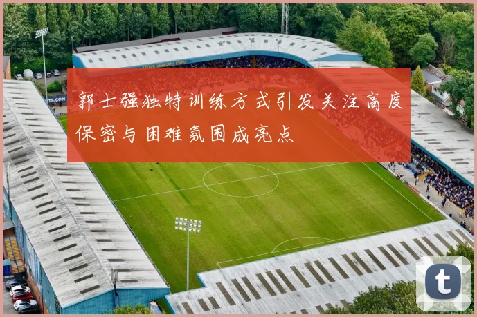 郭士强独特训练方式引发关注高度保密与困难氛围成亮点
