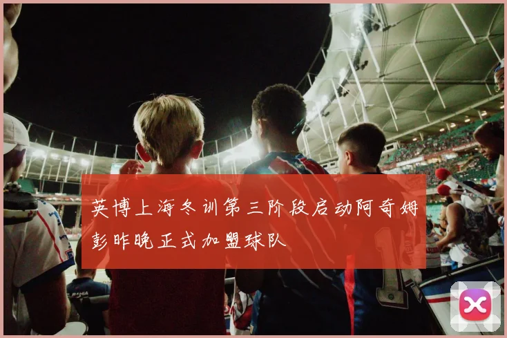 英博上海冬训第三阶段启动阿奇姆彭昨晚正式加盟球队