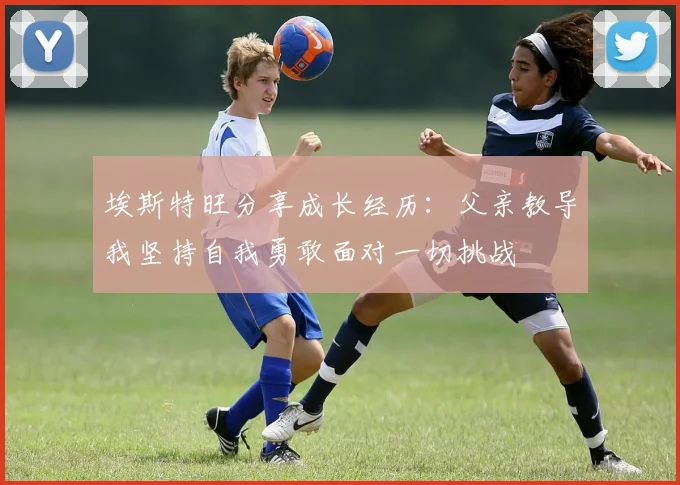 埃斯特旺分享成长经历：父亲教导我坚持自我勇敢面对一切挑战