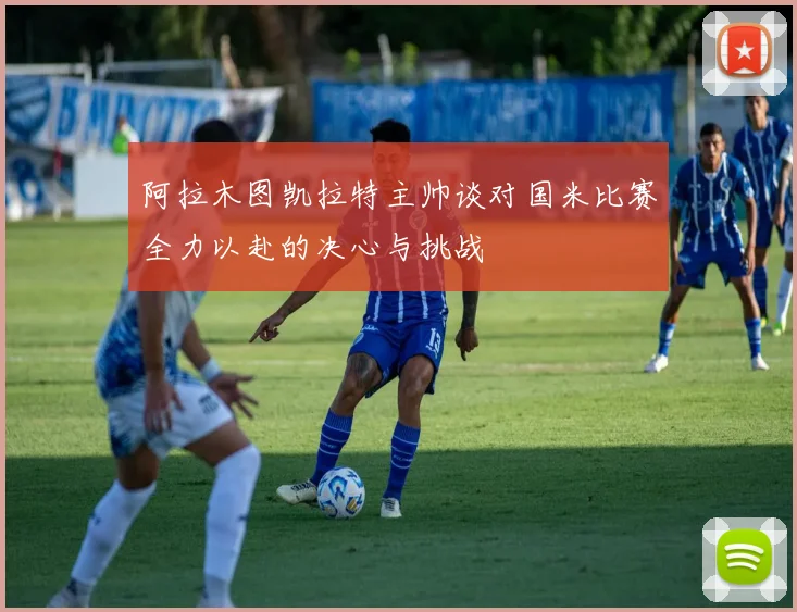 阿拉木图凯拉特主帅谈对国米比赛全力以赴的决心与挑战