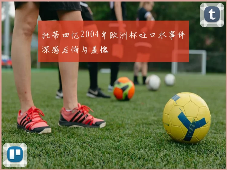 托蒂回忆2004年欧洲杯吐口水事件深感后悔与羞愧