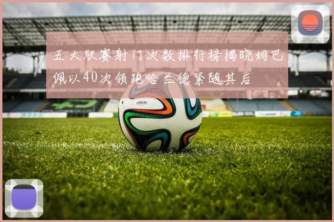 五大联赛射门次数排行榜揭晓姆巴佩以40次领跑哈兰德紧随其后