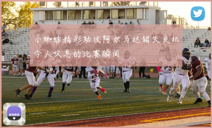 小蜘蛛精彩助攻阿尔马达错失良机令人叹息的比赛瞬间