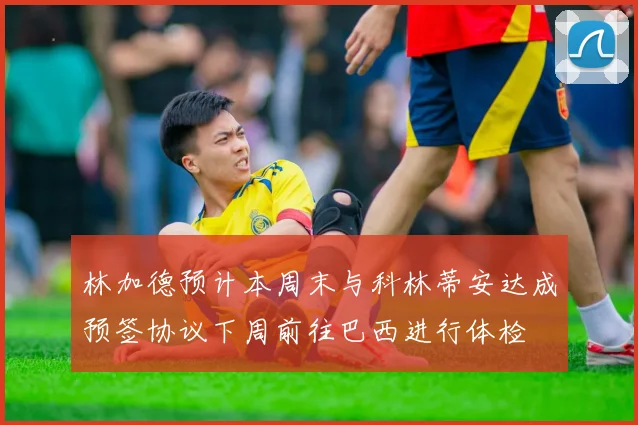 林加德预计本周末与科林蒂安达成预签协议下周前往巴西进行体检