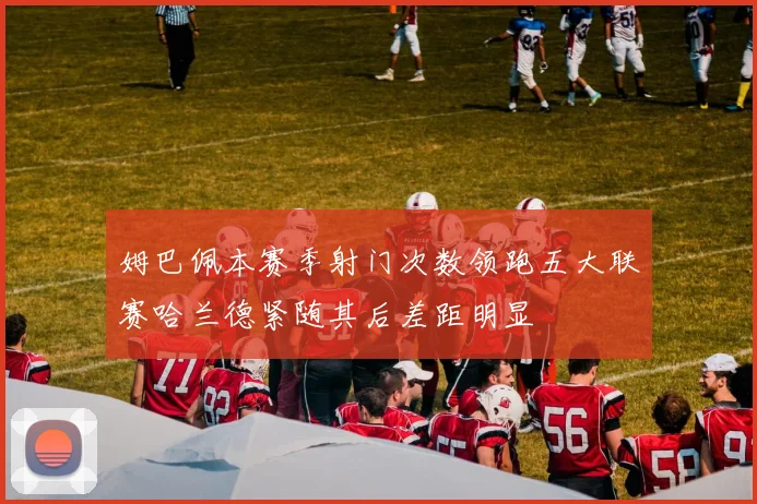 姆巴佩本赛季射门次数领跑五大联赛哈兰德紧随其后差距明显
