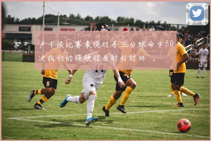卢卡谈比赛表现对手三分球命中50次我们的强硬程度时好时坏