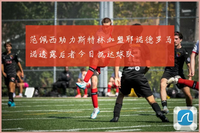 范佩西助力斯特林加盟耶诺德罗马诺透露后者今日抵达球队