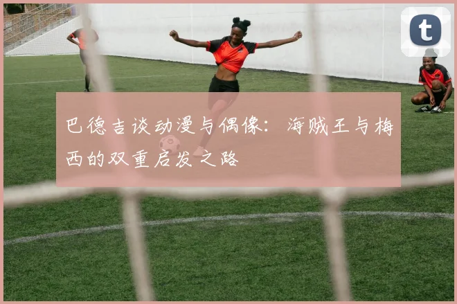 巴德吉谈动漫与偶像：海贼王与梅西的双重启发之路