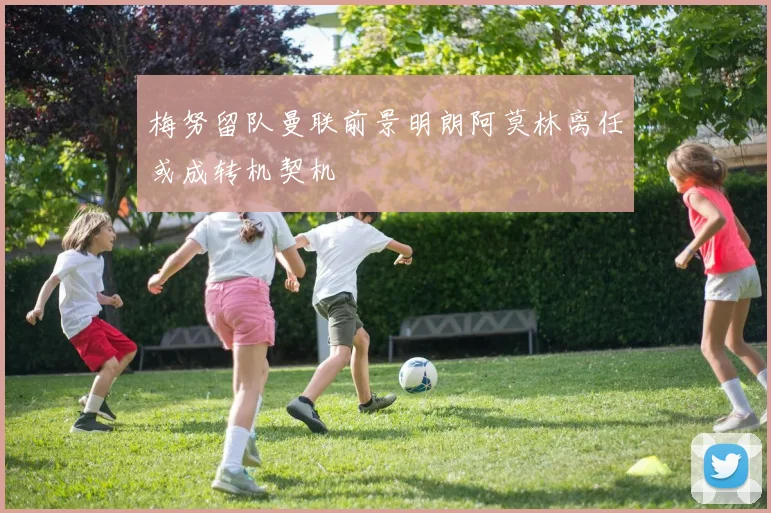 梅努留队曼联前景明朗阿莫林离任或成转机契机