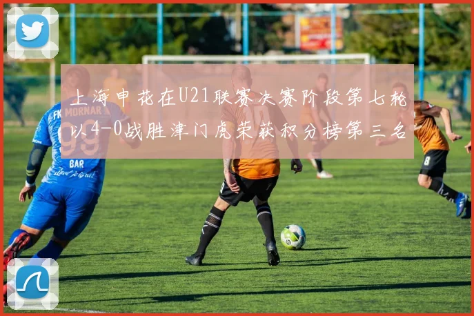 上海申花在U21联赛决赛阶段第七轮以4-0战胜津门虎荣获积分榜第三名