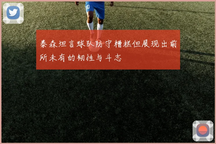 泰森坦言球队防守糟糕但展现出前所未有的韧性与斗志